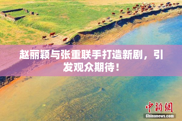赵丽颖与张重联手打造新剧，引发观众期待！