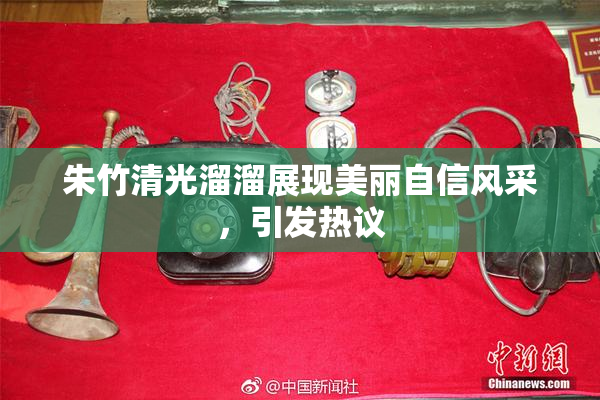 朱竹清光溜溜展现美丽自信风采，引发热议
