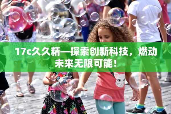 17c久久精—探索创新科技，燃动未来无限可能！