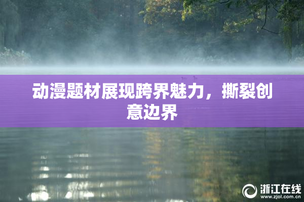 动漫题材展现跨界魅力，撕裂创意边界