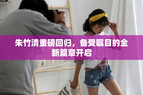 朱竹清重磅回归，备受瞩目的全新篇章开启