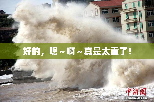 好的，嗯～啊～真是太重了！
