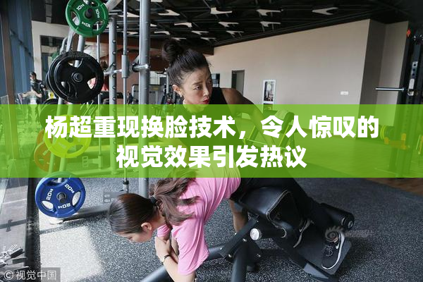 杨超重现换脸技术，令人惊叹的视觉效果引发热议