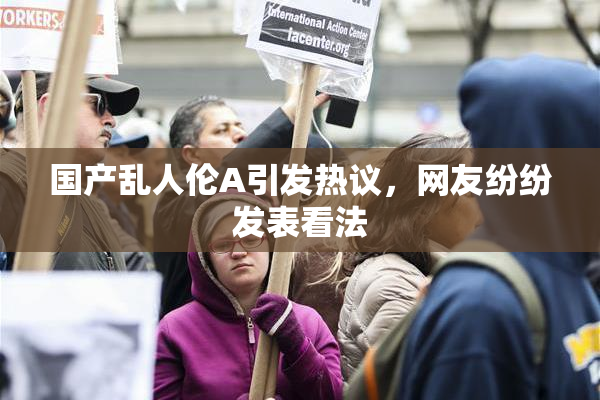 国产乱人伦A引发热议，网友纷纷发表看法
