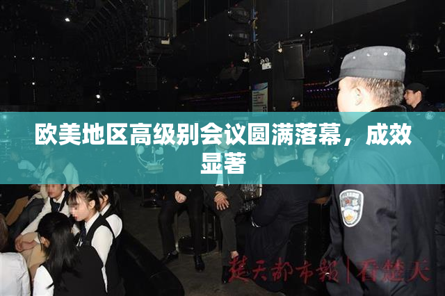 欧美地区高级别会议圆满落幕，成效显著