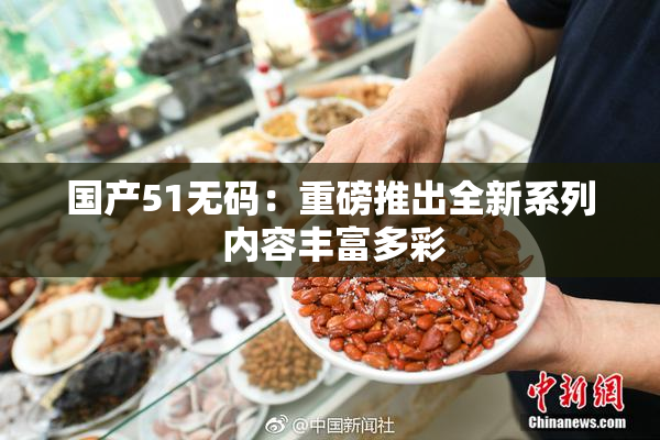 国产51无码：重磅推出全新系列 内容丰富多彩