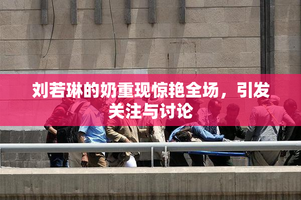 刘若琳的奶重现惊艳全场，引发关注与讨论