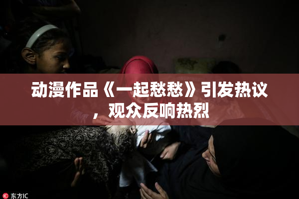 动漫作品《一起愁愁》引发热议，观众反响热烈
