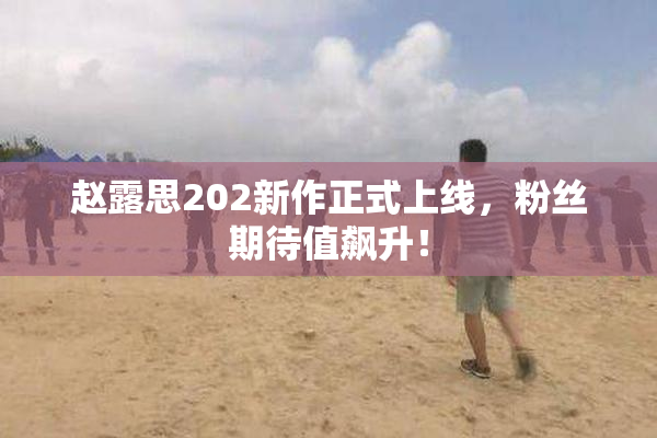赵露思202新作正式上线，粉丝期待值飙升！