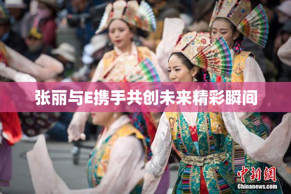 张丽与E携手共创未来精彩瞬间