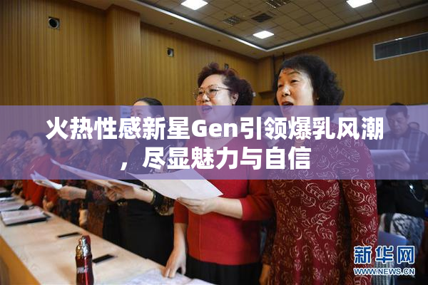 火热性感新星Gen引领爆乳风潮，尽显魅力与自信
