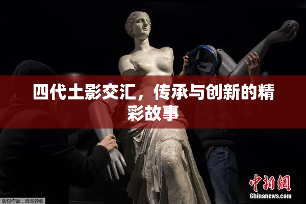 四代土影交汇，传承与创新的精彩故事
