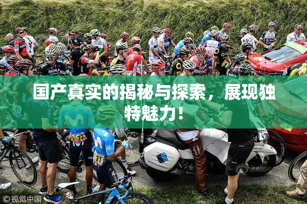 国产真实的揭秘与探索，展现独特魅力！