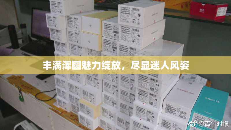 丰满浑圆魅力绽放，尽显迷人风姿