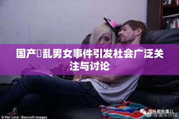 国产婬乱男女事件引发社会广泛关注与讨论