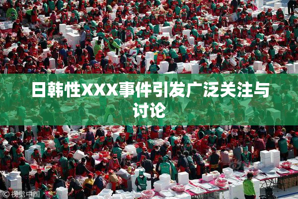 日韩性XXX事件引发广泛关注与讨论