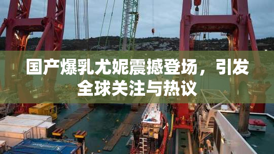 国产爆乳尤妮震撼登场，引发全球关注与热议