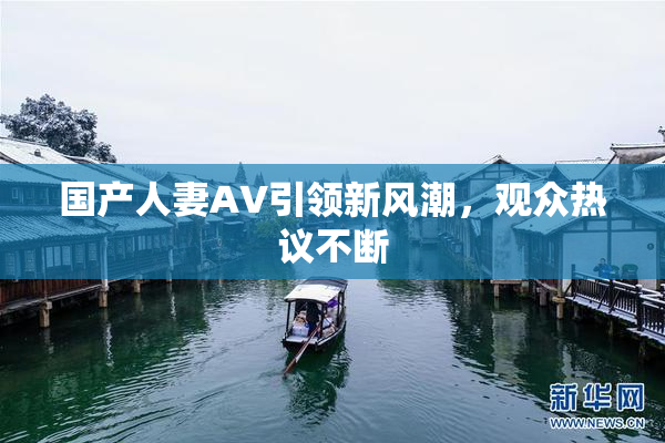 国产人妻AV引领新风潮，观众热议不断