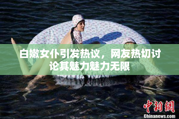 白嫩女仆引发热议，网友热切讨论其魅力魅力无限