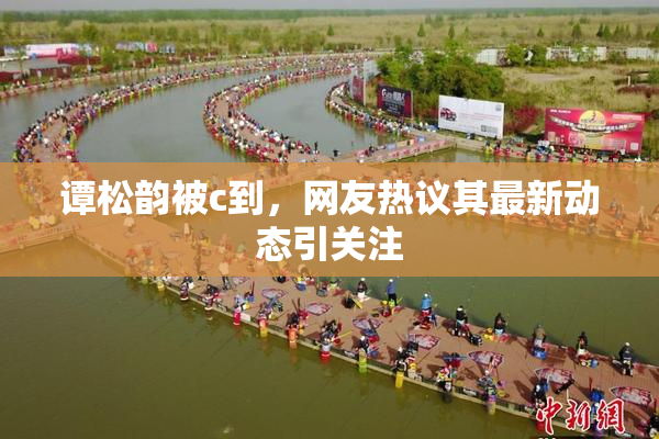 谭松韵被c到，网友热议其最新动态引关注