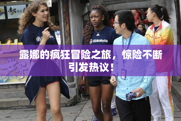 露娜的疯狂冒险之旅，惊险不断引发热议！