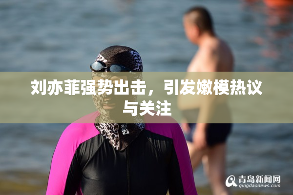 刘亦菲强势出击，引发嫩模热议与关注