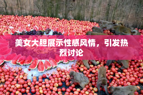 美女大胆展示性感风情，引发热烈讨论