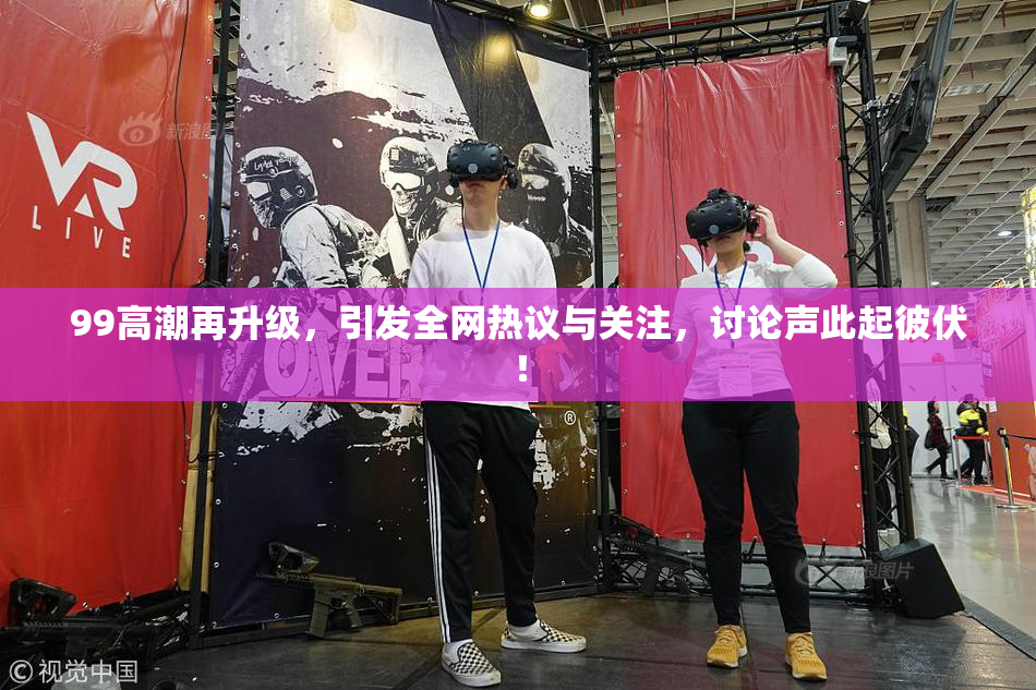 99高潮再升级，引发全网热议与关注，讨论声此起彼伏！