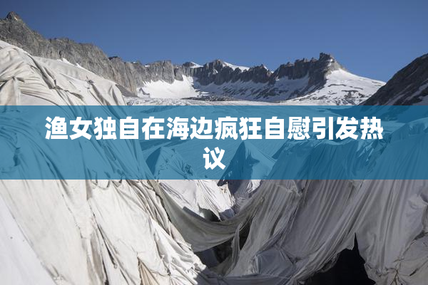 渔女独自在海边疯狂自慰引发热议