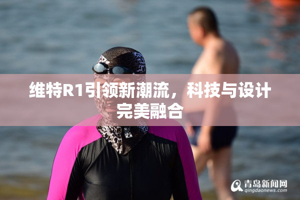 维特R1引领新潮流，科技与设计完美融合