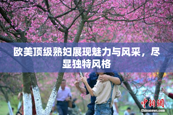 欧美顶级熟妇展现魅力与风采，尽显独特风格