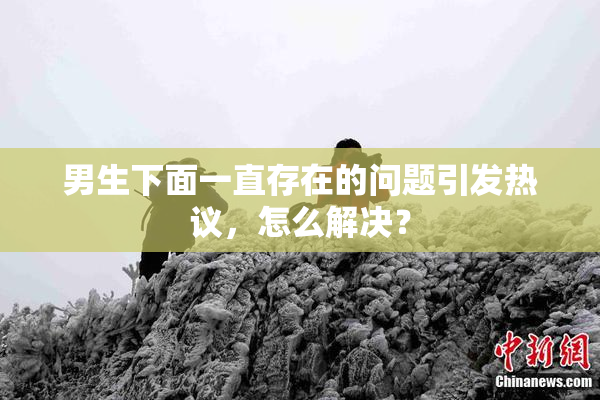 男生下面一直存在的问题引发热议，怎么解决？