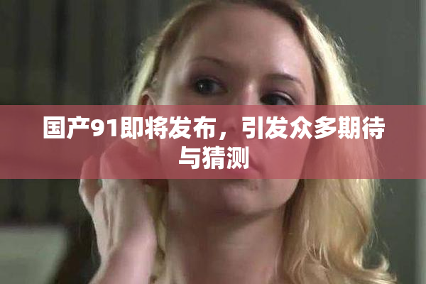 国产91即将发布，引发众多期待与猜测