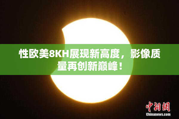 性欧美8KH展现新高度，影像质量再创新巅峰！