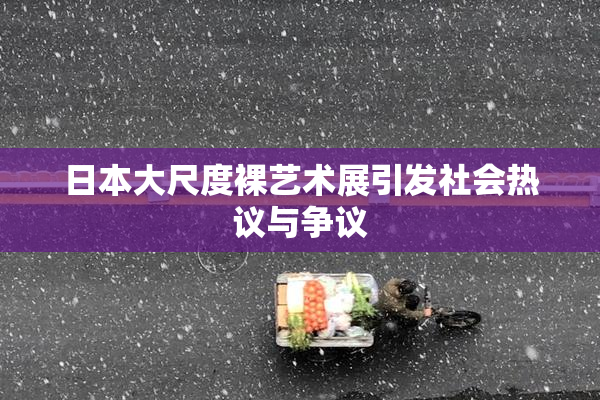 日本大尺度裸艺术展引发社会热议与争议