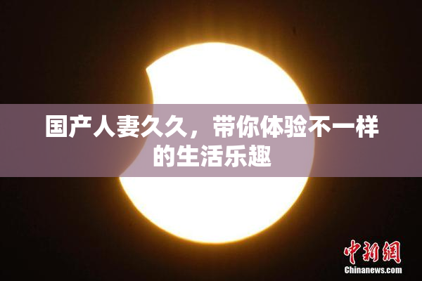 国产人妻久久，带你体验不一样的生活乐趣