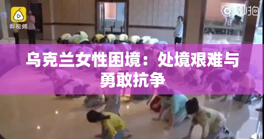 乌克兰女性困境：处境艰难与勇敢抗争