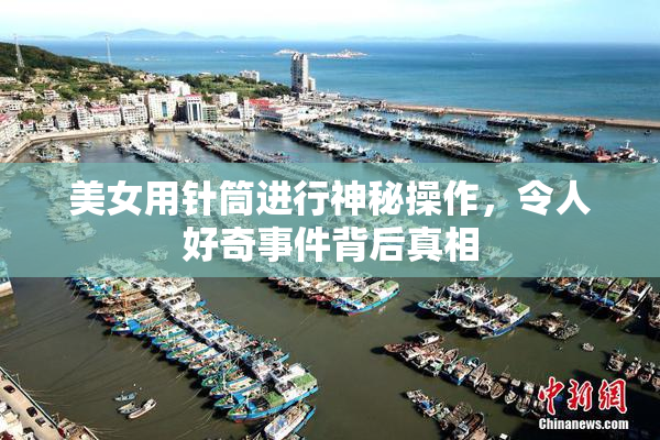 美女用针筒进行神秘操作，令人好奇事件背后真相
