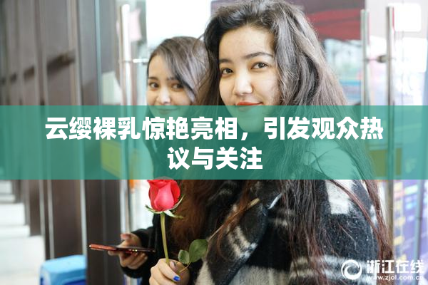 云缨裸乳惊艳亮相，引发观众热议与关注