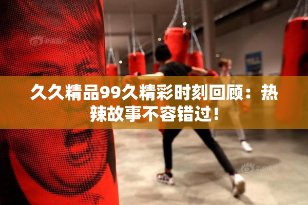 久久精品99久精彩时刻回顾：热辣故事不容错过！