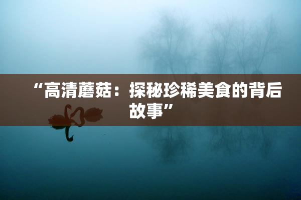 “高清蘑菇：探秘珍稀美食的背后故事”