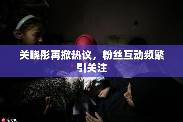 关晓彤再掀热议，粉丝互动频繁引关注