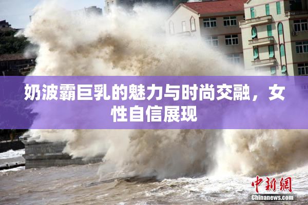 奶波霸巨乳的魅力与时尚交融，女性自信展现