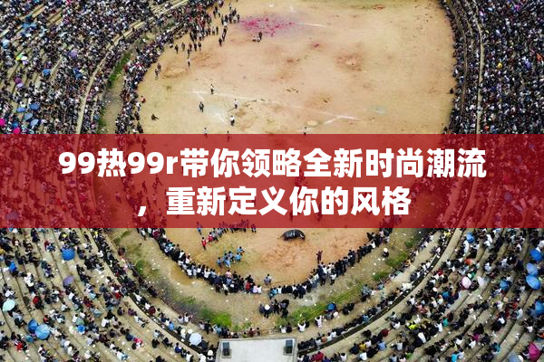 99热99r带你领略全新时尚潮流，重新定义你的风格