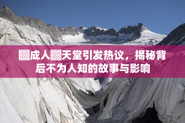 ▓成人▓天堂引发热议，揭秘背后不为人知的故事与影响