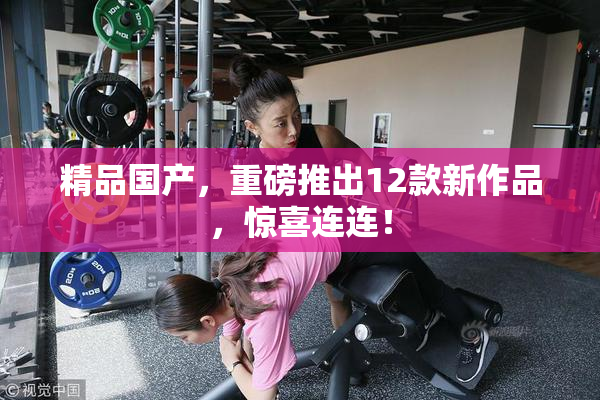 精品国产，重磅推出12款新作品，惊喜连连！