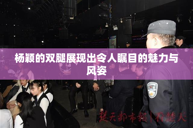 杨颖的双腿展现出令人瞩目的魅力与风姿