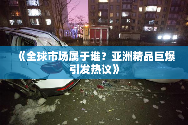 《全球市场属于谁？亚洲精品巨爆引发热议》