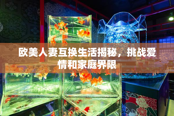 欧美人妻互换生活揭秘，挑战爱情和家庭界限