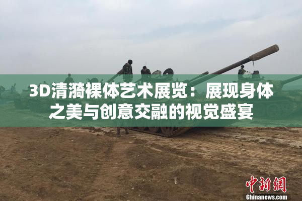 3D清漪裸体艺术展览：展现身体之美与创意交融的视觉盛宴